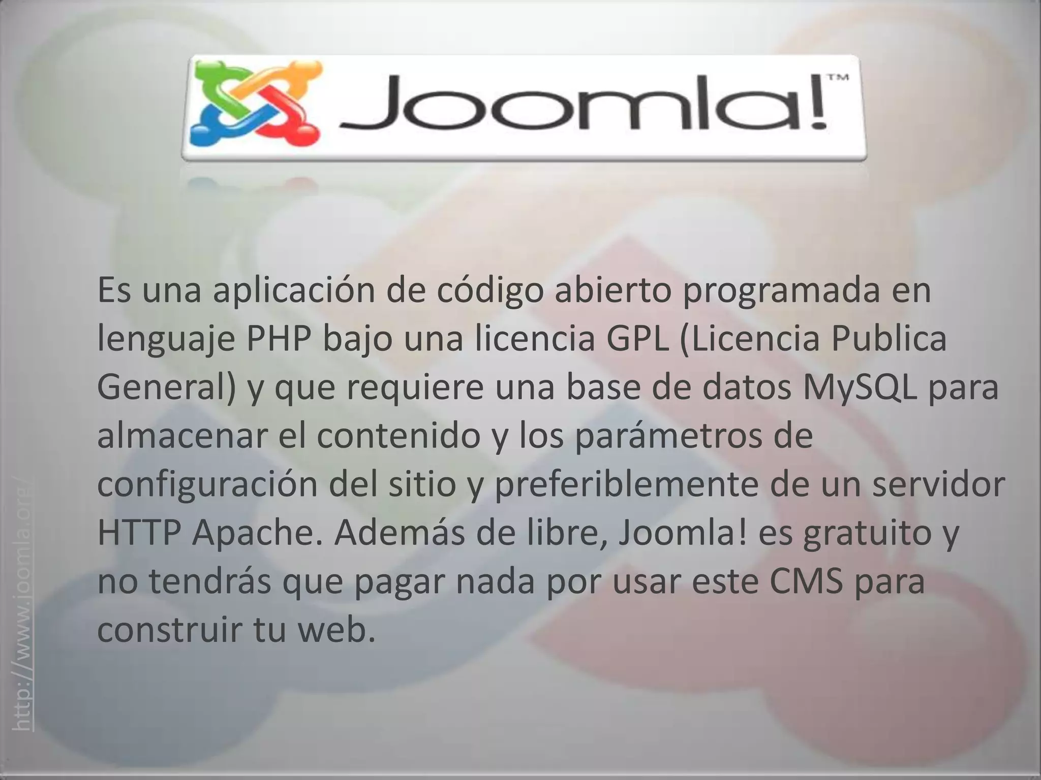 Es una aplicación de código abierto programada en
                         lenguaje PHP bajo una licencia GPL (Licencia Publica
                         General) y que requiere una base de datos MySQL para
                         almacenar el contenido y los parámetros de
                         configuración del sitio y preferiblemente de un servidor
http://www.joomla.org/




                         HTTP Apache. Además de libre, Joomla! es gratuito y
                         no tendrás que pagar nada por usar este CMS para
                         construir tu web.
 