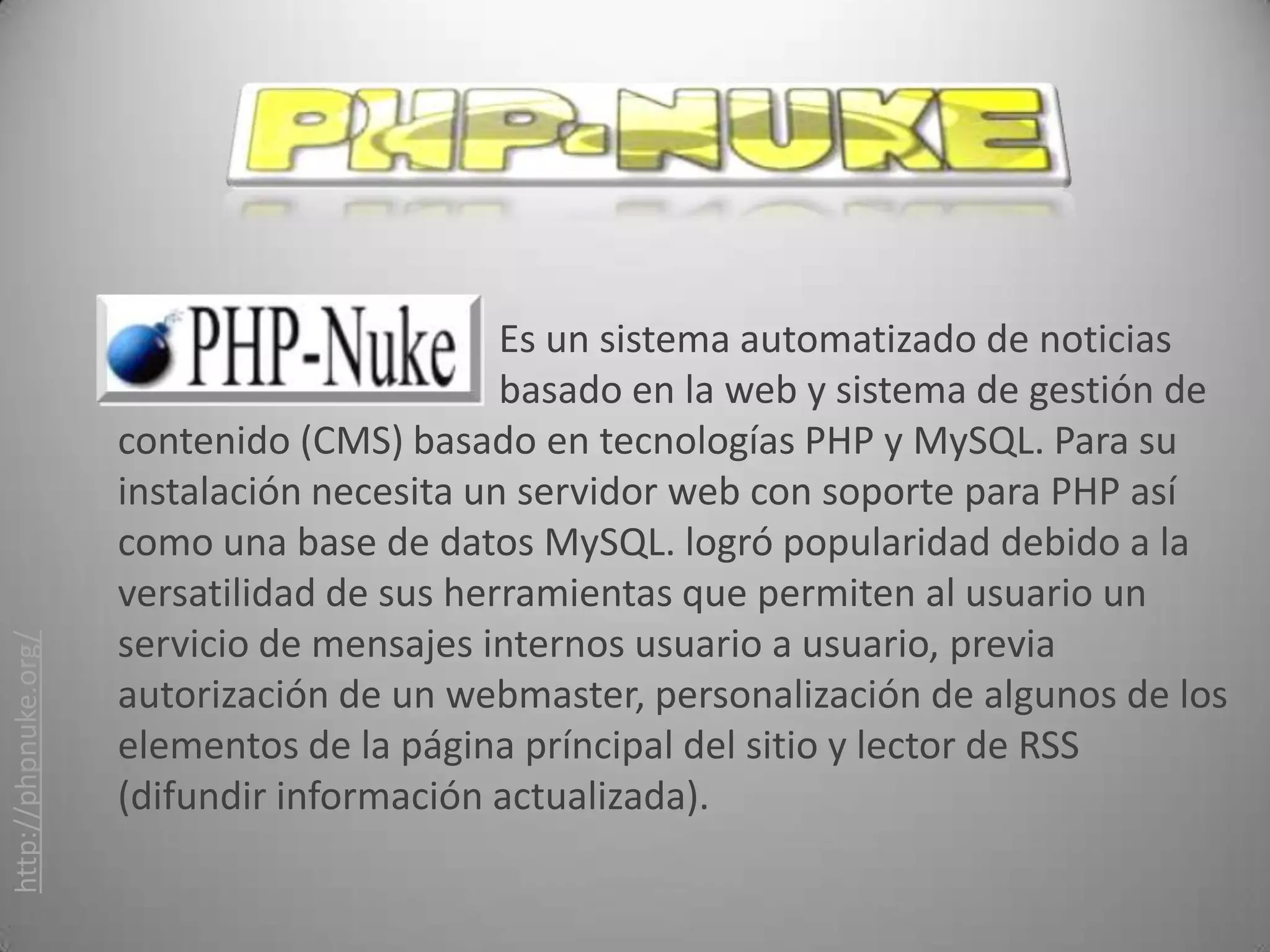 Es un sistema automatizado de noticias
                                             basado en la web y sistema de gestión de
                      contenido (CMS) basado en tecnologías PHP y MySQL. Para su
                      instalación necesita un servidor web con soporte para PHP así
                      como una base de datos MySQL. logró popularidad debido a la
                      versatilidad de sus herramientas que permiten al usuario un
                      servicio de mensajes internos usuario a usuario, previa
http://phpnuke.org/




                      autorización de un webmaster, personalización de algunos de los
                      elementos de la página príncipal del sitio y lector de RSS
                      (difundir información actualizada).
 