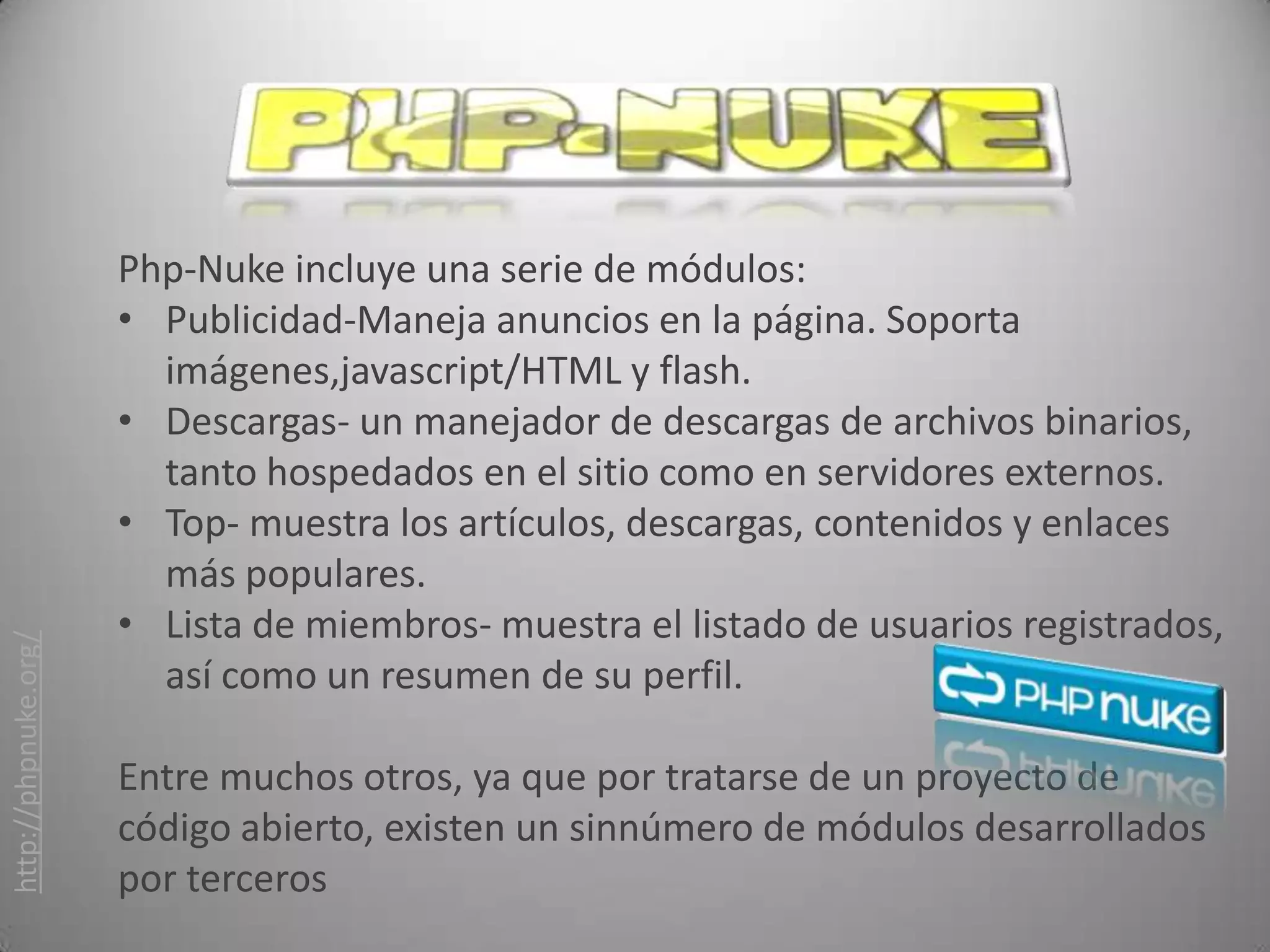 Php-Nuke incluye una serie de módulos:
                      • Publicidad-Maneja anuncios en la página. Soporta
                        imágenes,javascript/HTML y flash.
                      • Descargas- un manejador de descargas de archivos binarios,
                        tanto hospedados en el sitio como en servidores externos.
                      • Top- muestra los artículos, descargas, contenidos y enlaces
                        más populares.
                      • Lista de miembros- muestra el listado de usuarios registrados,
http://phpnuke.org/




                        así como un resumen de su perfil.

                      Entre muchos otros, ya que por tratarse de un proyecto de
                      código abierto, existen un sinnúmero de módulos desarrollados
                      por terceros
 