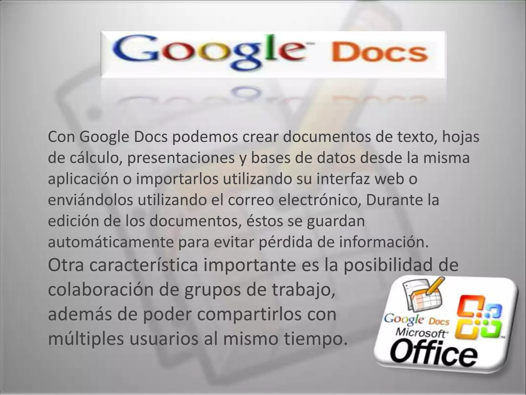 Con Google Docs podemos crear documentos de texto, hojas
de cálculo, presentaciones y bases de datos desde la misma
aplicación o importarlos utilizando su interfaz web o
enviándolos utilizando el correo electrónico, Durante la
edición de los documentos, éstos se guardan
automáticamente para evitar pérdida de información.
Otra característica importante es la posibilidad de
colaboración de grupos de trabajo,
además de poder compartirlos con
múltiples usuarios al mismo tiempo.
 