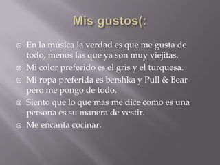    En la música la verdad es que me gusta de
    todo, menos las que ya son muy viejitas.
   Mi color preferido es el gris y el turquesa.
   Mi ropa preferida es bershka y Pull & Bear
    pero me pongo de todo.
   Siento que lo que mas me dice como es una
    persona es su manera de vestir.
   Me encanta cocinar.
 