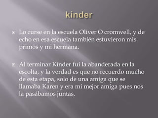    Lo curse en la escuela Oliver O cromwell, y de
    echo en esa escuela también estuvieron mis
    primos y mi hermana.

   Al terminar Kínder fui la abanderada en la
    escolta, y la verdad es que no recuerdo mucho
    de esta etapa, solo de una amiga que se
    llamaba Karen y era mi mejor amiga pues nos
    la pasábamos juntas.
 