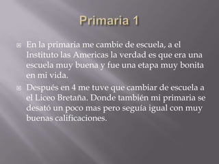    En la primaria me cambie de escuela, a el
    Instituto las Americas la verdad es que era una
    escuela muy buena y fue una etapa muy bonita
    en mi vida.
   Después en 4 me tuve que cambiar de escuela a
    el Liceo Bretaña. Donde también mi primaria se
    desató un poco mas pero seguía igual con muy
    buenas calificaciones.
 