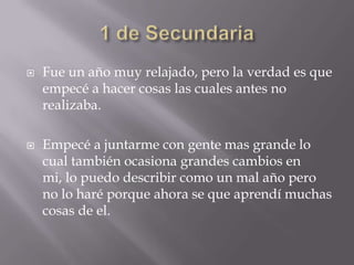   Fue un año muy relajado, pero la verdad es que
    empecé a hacer cosas las cuales antes no
    realizaba.

   Empecé a juntarme con gente mas grande lo
    cual también ocasiona grandes cambios en
    mi, lo puedo describir como un mal año pero
    no lo haré porque ahora se que aprendí muchas
    cosas de el.
 