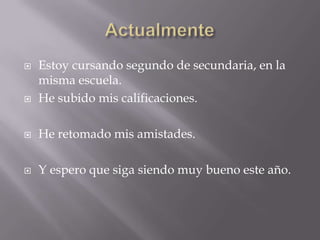    Estoy cursando segundo de secundaria, en la
    misma escuela.
   He subido mis calificaciones.

   He retomado mis amistades.

   Y espero que siga siendo muy bueno este año.
 