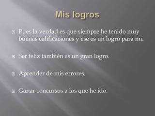    Pues la verdad es que siempre he tenido muy
    buenas calificaciones y ese es un logro para mi.

   Ser feliz también es un gran logro.

   Aprender de mis errores.

   Ganar concursos a los que he ido.
 