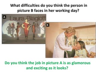 What difficulties do you think the person in
     picture B faces in her working day?




Do you think the job in picture A is as glamorous
           and exciting as it looks?
 