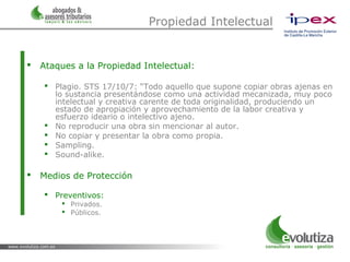 Propiedad Intelectual


   Ataques a la Propiedad Intelectual:

     Plagio. STS 17/10/7: “Todo aquello que supone copiar obras ajenas en
      lo sustancia presentándose como una actividad mecanizada, muy poco
      intelectual y creativa carente de toda originalidad, produciendo un
      estado de apropiación y aprovechamiento de la labor creativa y
      esfuerzo ideario o intelectivo ajeno.
     No reproducir una obra sin mencionar al autor.
     No copiar y presentar la obra como propia.
     Sampling.
     Sound-alike.

   Medios de Protección

     Preventivos:
         Privados.
         Públicos.
 