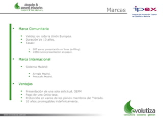 Marcas


   Marca Comunitaria

        Validez en toda la Unión Europea.
        Duración de 10 años.
        Tasas:

              900 euros presentación en línea (e-filing).
              1050 euros presentación en papel.


   Marca Internacional

        Sistema Madrid:

              Arreglo Madrid.
              Protocolo Madrid.


   Ventajas

        Presentación de una sola solicitud. OEPM
        Pago de una única tasa.
        Protección en varios de los países miembros del Tratado.
        10 años prorrogables indefinidamente.
 