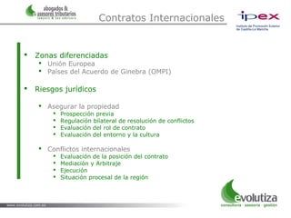 Contratos Internacionales


   Zonas diferenciadas
      Unión Europea
      Países del Acuerdo de Ginebra (OMPI)

   Riesgos jurídicos

      Asegurar la propiedad
            Prospección previa
            Regulación bilateral de resolución de conflictos
            Evaluación del rol de contrato
            Evaluación del entorno y la cultura

      Conflictos internacionales
            Evaluación de la posición del contrato
            Mediación y Arbitraje
            Ejecución
            Situación procesal de la región
 