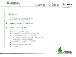 Patentes. Análisis

   Duración

        Veinte años improrrogables
        Obligación de explotación

   Coste aproximado 750 euros

   Ventajas del registro

        Posición en el mercado.
        Aumento de beneficios. Inversiones.
        Ingresos adicionales por cesión.
        Acceso a tecnología por licencias cruzadas.
        Acceso a nuevos mercados.
        Reducción riesgos de infracción
        Financiación
        Medidas legales de éxito
        Imagen
 