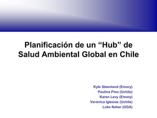 Planificación de un “Hub” de
Salud Ambiental Global en Chile
Kyle Steenland (Emory)
Paulina Pino (Uchile)
Karen Levy (Emory)
Verónica Iglesias (Uchile)
Luke Naher (UGA)
 