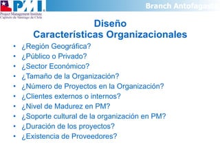 Diseño Características Organizacionales ¿Región Geográfica? ¿Público o Privado? ¿Sector Económico? ¿Tamaño de la Organización? ¿Número de Proyectos en la Organización? ¿Clientes externos o internos? ¿Nivel de Madurez en PM? ¿Soporte cultural de la organización en PM? ¿Duración de los proyectos? ¿Existencia de Proveedores? 
