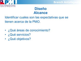 Diseño Alcance Identificar cuales son las expectativas que se  tienen acerca de la PMO. ¿Qué áreas de conocimiento? ¿Qué servicios? ¿Qué objetivos? 
