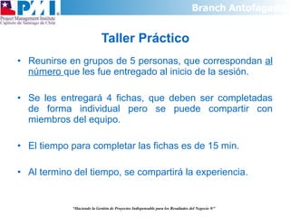 Taller Práctico Reunirse en grupos de 5 personas, que correspondan  al número  que les fue entregado al inicio de la sesión. Se les entregará 4 fichas, que deben ser completadas de forma individual pero se puede compartir con miembros del equipo. El tiempo para completar las fichas es de 15 min. Al termino del tiempo, se compartirá la experiencia. “ Haciendo la Gestión de Proyectos Indispensable para los Resultados del Negocio  ®” 