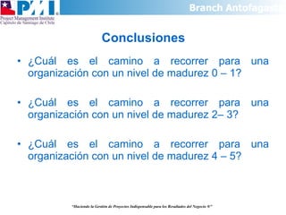 Conclusiones ¿Cuál es el camino a recorrer para una organización con un nivel de madurez 0 – 1? ¿Cuál es el camino a recorrer para una organización con un nivel de madurez 2– 3? ¿Cuál es el camino a recorrer para una organización con un nivel de madurez 4 – 5? “ Haciendo la Gestión de Proyectos Indispensable para los Resultados del Negocio  ®” 