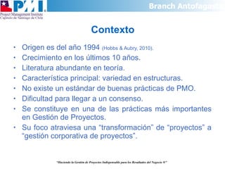 Contexto Origen es del año 1994  (Hobbs & Aubry, 2010). Crecimiento en los últimos 10 años. Literatura abundante en teoría. Característica principal: variedad en estructuras. No existe un estándar de buenas prácticas de PMO. Dificultad para llegar a un consenso. Se constituye en una de las prácticas más importantes en Gestión de Proyectos. Su foco atraviesa una “transformación” de “proyectos” a “gestión corporativa de proyectos”. “ Haciendo la Gestión de Proyectos Indispensable para los Resultados del Negocio  ®” 
