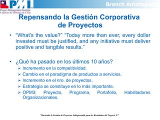 Repensando la Gestión Corporativa  de Proyectos “ What’s the value?” “Today more than ever, every dollar invested must be justified, and any initiative must deliver positive and tangible results.” ¿Qué ha pasado en los últimos 10 años? Incremento en la competitividad. Cambio en el paradigma de productos a servicios. Incremento en el nro. de proyectos. Estrategia se constituye en lo más importante. OPM3: Proyecto, Programa, Portafolio, Habilitadores Organizacionales. “ Haciendo la Gestión de Proyectos Indispensable para los Resultados del Negocio  ®” 