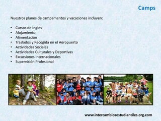 Camps
Nuestros planes de campamentos y vacaciones incluyen:
•
•
•
•
•
•
•
•

Cursos de Ingles
Alojamiento
Alimentación
Traslados y Recogida en el Aeropuerto
Actividades Sociales
Actividades Culturales y Deportivas
Excursiones Internacionales
Supervisión Profesional

www.intercambiosestudiantiles.org.com

 