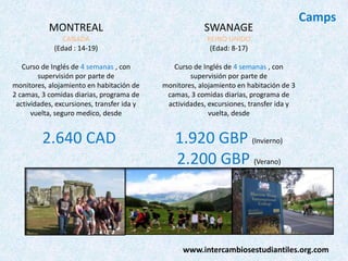MONTREAL

SWANAGE

CANADA
(Edad : 14-19)

REINO UNIDO
(Edad: 8-17)

Curso de Inglés de 4 semanas , con
supervisión por parte de
monitores, alojamiento en habitación de
2 camas, 3 comidas diarias, programa de
actividades, excursiones, transfer ida y
vuelta, seguro medico, desde

Camps

Curso de Inglés de 4 semanas , con
supervisión por parte de
monitores, alojamiento en habitación de 3
camas, 3 comidas diarias, programa de
actividades, excursiones, transfer ida y
vuelta, desde

2.640 CAD

1.920 GBP (Invierno)
2.200 GBP (Verano)

www.intercambiosestudiantiles.org.com

 