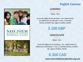 English Courses
LONDRES
REINO UNIDO
(Edad : 16+)
Curso de Inglés de 24 semanas , con alojamiento
en habitación sencilla por 1 mes, 2 comidas
diarias, transfer ida, seguro medico, desde

3.100 GBP
VANCOUVER
CANADÁ
(Edad : 16+)
Curso de Inglés de 24 semanas , con alojamiento en
habitación sencilla por 1 mes, 2 comidas diarias, transfer
ida, seguro medico, desde

6.300 CAD
www.intercambiosestudiantiles.org.com

 