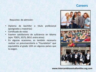 Careers

Requisitos de admisión:
• Diploma de bachiller o titulo profesional
(postgrados y maestrías)
• Certificado de notas
• Examen satisfactorio de suficiencia en Idioma
(ejm: TOEFL, IELTS, DELF, entre otros)
• En algunas ocasiones, es también necesario
realizar un preuniversitario o "Foundation" que
equivaldría al grado 12th en algunos países que
lo exigen.

www.intercambiosestudiantiles.org.com

 