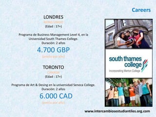 Careers
LONDRES
REINO UNIDO
(Edad : 17+)
Programa de Business Management Level 4, en la
Universidad South Thames College.
Duración: 2 años

4.700 GBP
(precio por año)

TORONTO
CANADA
(Edad : 17+)
Programa de Art & Desing en la universidad Seneca College.
Duración: 2 años

6.000 CAD
(precio por año)

www.intercambiosestudiantiles.org.com

 
