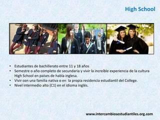 High School

• Estudiantes de bachillerato entre 11 y 18 años
• Semestre o año completo de secundaria y vivir la increíble experiencia de la cultura
High School en países de habla inglesa.
• Vivir con una familia nativa o en la propia residencia estudiantil del College.
• Nivel intermedio alto (C1) en el idioma inglés.

www.intercambiosestudiantiles.org.com

 