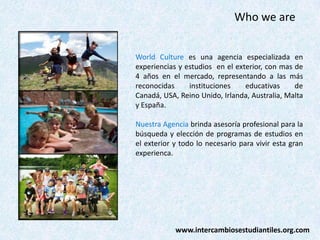 Who we are
World Culture es una agencia especializada en
experiencias y estudios en el exterior, con mas de
4 años en el mercado, representando a las más
reconocidas
instituciones
educativas
de
Canadá, USA, Reino Unido, Irlanda, Australia, Malta
y España.
Nuestra Agencia brinda asesoría profesional para la
búsqueda y elección de programas de estudios en
el exterior y todo lo necesario para vivir esta gran
experienca.

www.intercambiosestudiantiles.org.com

 