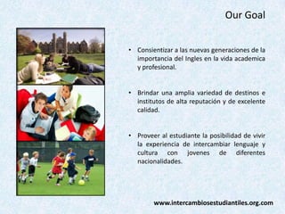Our Goal
• Consientizar a las nuevas generaciones de la
importancia del Ingles en la vida academica
y profesional.
• Brindar una amplia variedad de destinos e
institutos de alta reputación y de excelente
calidad.
• Proveer al estudiante la posibilidad de vivir
la experiencia de intercambiar lenguaje y
cultura con jovenes de diferentes
nacionalidades.

www.intercambiosestudiantiles.org.com

 