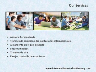 Our Services

•
•
•
•
•
•

Asesoría Personalizada
Tramites de admision a las instituciones internacionales.
Alojamiento en el pais deseado
Seguros medicos
Tramites de visa
Pasajes con tarifa de estudiante

www.intercambiosestudiantiles.org.com

 