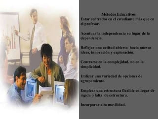 Métodos Educativos Estar centrados en el estudiante más que en el profesor .   Acentuar la independencia en lugar de la dependencia .   Reflejar una actitud abierta  hacia nuevas ideas, innovación   y exploración . Centrarse en la complejidad, no en la simplicidad .   Utilizar una variedad de opciones de agrupamiento .   Emplear una estructura flexible en lugar de rígida o falta  de estructura .   Incorporar alta movilidad . 