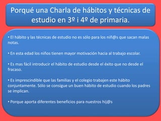 Porqué una Charla de hábitos y técnicas de
estudio en 3º i 4º de primaria.
• El hábito y las técnicas de estudio no es sól...