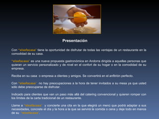 Con  “elxefacasa ”  tiene la oportunidad de disfrutar de todas las ventajas de un restaurante en la comodidad de su casa. “ elxefacasa ”  es una nueva propuesta gastronómica en Andorra dirigida a aquellas personas que quieran un servicio personalizado y de nivel en el confort de su hogar o en la comodidad de su empresa. Reciba en su casa  o empresa a clientes y amigos. Se convertirá en el anfitrión perfecto.  Con  “elxefacasa ”  no hay preocupaciones a la hora de tener invitados a su mesa ya que usted sólo debe preocuparse de disfrutar. Indicado para clientes que van un paso más allá del catering convencional y quieren romper con los límites de la carta tradicional de un restaurante. Llame a  “elxefacasa ”  y concierte una cita en la que elegirá un menú que podrá adaptar a sus necesidades, concrete el día y la hora a la que se servirá la comida o cena y deje todo en manos de su  “elxefacasa ” .  Presentación 