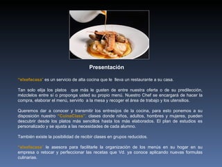 “ elxefacasa ”  es un servicio de alta cocina que le  lleva un restaurante a su casa. Tan solo elija los platos  que más le gusten de entre nuestra oferta o de su predilección, mézclelos entre sí o proponga usted su propio menú. Nuestro Chef se encargará de hacer la compra, elaborar el menú, servirlo  a la mesa y recoger el área de trabajo y los utensilios.  Queremos dar a conocer y transmitir los entresijos de la cocina, para esto ponemos a su disposición nuestro  “CuinaClass” ,  clases donde niños, adultos, hombres y mujeres, pueden descubrir desde los platos más sencillos hasta los más elaborados. El plan de estudios es personalizado y se ajusta a las necesidades de cada alumno. También existe la posibilidad de recibir clases en grupos reducidos. “ elxefacasa ”  le asesora para facilitarle la organización de los menús en su hogar en su empresa o retocar y perfeccionar las recetas que Vd. ya conoce aplicando nuevas formulas culinarias.  Presentación 