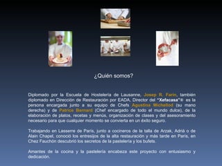 Diplomado por la Escuela de Hostelería de Lausanne,  Josep R. Farin , también diplomado en Dirección de Restauración por EADA, Director del  “Xefacasa” ®  es la persona encargada junto a su equipo de Chefs  Agustina Michellod   (su mano derecha) y de  Patrice Bernard   (Chef encargado de todo el mundo dulce), de la elaboración de platos, recetas y menús, organización de clases y del asesoramiento necesario para que cualquier momento se convierta en un éxito seguro. Trabajando en Lasserre de París, junto a cocineros de la talla de Arzak, Adriá o de Alain Chapel, conoció los entresijos de la alta restauración y más tarde en París, en Chez Fauchón descubrió los secretos de la pastelería y los bufets. Amantes de la cocina y la pastelería encabeza este proyecto con entusiasmo y dedicación. ¿Quién somos? ®® 