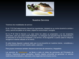 Tenemos dos modalidades de servicio:  En la 1ª El Chef seleccionará y llevará los ingredientes, trabajará en su cocina durante la comida o cena y servirá los platos en la mesa y dejará la cocina limpia y recogida.  En la 2ª El Chef le llevará a su casa todos los platos ya preparados y en los recipientes adecuados, para que usted pueda finalizarlos. Le entregará una pequeña hoja de instrucciones y le asesorará en la forma de emplatado y de servicio. Al día siguiente o cuando usted lo indique le recogerá el material utilizado en el evento.  Si usted desea degustar cualquier plato que no se encuentra en nuestros menús,  consúltenos y se lo prepararemos con todo nuestro saber y atención. Para grupos numerosos también ofrecemos servicios de camareros y fregaplatos. Los servicios de  “elxefacasa ”  se llevan a cabo en todas las parroquias del Principado de Andorra. Esperamos poder atenderles. Nuestro objetivo primordial es garantizar un servicio totalmente personalizado y adecuado a las exigencias de la buena cocina. Nuestros Servicios 
