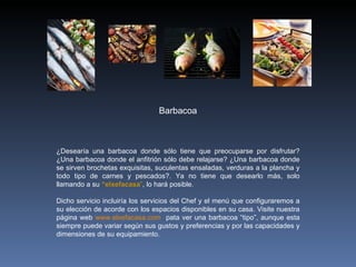 ¿Desearía una barbacoa donde sólo tiene que preocuparse por disfrutar? ¿Una barbacoa donde el anfitrión sólo debe relajarse? ¿Una barbacoa donde se sirven brochetas exquisitas, suculentas ensaladas, verduras a la plancha y todo tipo de carnes y pescados?. Ya no tiene que desearlo más, solo llamando a su  “elxefacasa ” , lo hará posible.   Dicho servicio incluiría los servicios del Chef y el menú que configuraremos a su elección de acorde con los espacios disponibles en su casa. Visite nuestra página web  www.elxefacasa.com   pata ver una barbacoa “tipo”, aunque esta siempre puede variar según sus gustos y preferencias y por las capacidades y dimensiones de su equipamiento. Barbacoa 