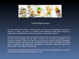 Un modo diferente de cenar o comer cuando el número de comensales no permite un servicio en mesa o se busca un ambiente más distendido donde poder conversar y relacionarse tranquilamente, perfecto para fiestas y reuniones de negocio.   Muchas empresas ofrecen este servicio pero suele tratarse más de pinchos y aperitivos en los que no hay sensación de una cena o comida si no de muchos aperitivos. No es cuestión de tamaño, puesto que lo que aquí proponemos se trata de pequeñas cantidades, verdadera cocina en miniatura donde las bases de pan de molde y el hojaldre han dejado paso a elementos más elaborados, equilibrados y exquisitos. Cocina de mercado en formato “Mini”,  fría, caliente o ambas dos.   Dicho servicio incluiría los servicios del Chef y el menú que configuraremos a su elección de acorde con los espacios disponibles en su casa. Coctel Sopar de peu 