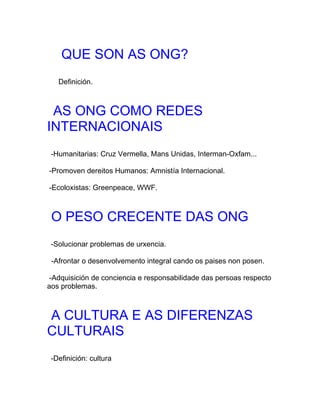 QUE SON AS ONG?
   Definición.



 AS ONG COMO REDES
INTERNACIONAIS
 -Humanitarias: Cruz Vermella, Mans Unidas, Interman-Oxfam...

-Promoven dereitos Humanos: Amnistía Internacional.

-Ecoloxistas: Greenpeace, WWF.



 O PESO CRECENTE DAS ONG
 -Solucionar problemas de urxencia.

 -Afrontar o desenvolvemento integral cando os paises non posen.

 -Adquisición de conciencia e responsabilidade das persoas respecto
aos problemas.



A CULTURA E AS DIFERENZAS
CULTURAIS
 -Definición: cultura
 