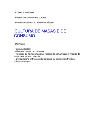 -Cultura e territorio?

-Diferenza e diversidade cultural.

-Pluralismo cultural ou multiculturalidade.



CULTURA DE MASAS E DE
CONSUMO
 Definición.

 +Características:
  -Mesmas pautas de consumo.
  -Factores de homoxenización: medios de comunicación: medios de
transporte, turismo mundial.
  -Contradicións entre as culturas locais ou tradicionais frente a
cultura de masas.
 