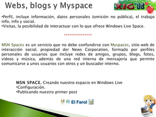 Perfil, incluye información, datos personales (omisión no pública), el trabajo info, info y social. Visitas, la posibilidad de interactuar con lo que ofrece Windows Live Space. *************** MSN Spaces  es un servicio que no debe confundirse con  Myspaces , sitio web de interacción social, propiedad der News Corporation, formado por perfiles personales de usuarios que incluye redes de amigos, grupos, blogs, fotos, vídeos y música, además de una red interna de mensajería que permite comunicarse a unos usuarios con otros y un buscador interno.  MSN SPACE , Creando nuestro espacio en Windows Live Configuración. Publicando nuestro primer post 