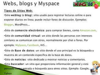 Tipos de Sitios Web: Sitio  weblog  (o  blog ): sitio usado para registrar lecturas online o para exponer diarios en línea; puede incluir foros de discusión. Ejemplos:  Blogger , WordPress...  Sitio de  comercio electrónico : para comprar bienes, como  Amazon.com .  Sitio de  comunidad virtual : un sitio donde las personas con intereses similares se comunican con otros, normalmente por chat o foros. Por ejemplo:  MySpace ,  Facebook , Hi5…  Sitio de  Base de datos : un sitio donde el uso principal es la búsqueda y muestra de un contenido específica de la base de datos. Sitio de  noticias : sitio dedicado a mostrar noticias y comentarios.  Sitio  buscador : un sitio que proporciona información general y está pensado como entrada o búsqueda para otros sitios. Ejemplo: Google, Yahoo … 