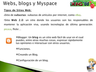 Tipos de Sitios Web: Sitio de  subastas : subastas de artículos por internet, como  eBay .  Sitio  Web 2.0 : un sitio donde los usuarios son los responsables de mantener la aplicación viva, usando tecnologías de última generación:  picasa , flickr… Blogger: Un  blog  es un sitio web fácil de usar en el cual puedes, entre otras muchas cosas, expresar rápidamente tus opiniones e interactuar con otros usuarios. Funciones. Creando un Blog. Configuración de un blog. 