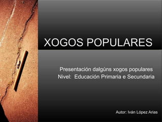 XOGOS POPULARES Presentación dalgúnsxogospopulares Nivel:  Educación Primaria e Secundaria Autor: Iván López Arias 