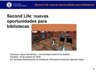 Second Life: nuevas oportunidades para bibliotecas Francisco López Hernández – Universidad Carlos III de Madrid. Córdoba, 16 de octubre de 2009 XV Jornadas Bibliotecarias de Andalucía: Rompiendo barreras, tejiendo redes. 