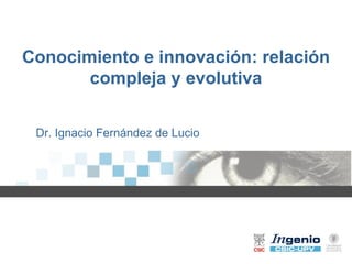 Conocimiento e innovación: relación
       compleja y evolutiva


 Dr. Ignacio Fernández de Lucio
 