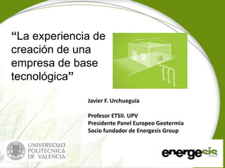 “La experiencia de
creación de una
empresa de base
tecnológica”

              Javier F. Urchueguía

              Profesor ETSII. UPV
              Presidente Panel Europeo Geotermia
              Socio fundador de Energesis Group
 