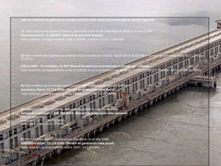 Valores máximos de potencia y energía suministrados hasta el presente por la Central Yacyretá: 1)  Valor máximo de potencia horaria, alcanzado el día 02 de diciembre de 2008, a la hora 11:00: Potencia horaria:  2.345MW  (Récord de potencia horaria).Valor anterior, correspondiente al día 11/08/08, a la hora 12:30: 2.248 MW .    2) Valor máximo de la potencia suministrada promedio por unidad, registrado el 22/10/08 en la hora transcurrida entre las 11:00 y las 12:00 hs.: 118,21 MW – 19 unidades, sin RPF (Récord de potencia suministrada promedio por unidad).Valor anterior, correspondiente al día 21/10/08, en la hora transcurrida entre las 13:00 y 14:00: 117,43 MW– 19 unidades (sin RPF).  3) Valor máximo de la energía diaria sumistrada, registrado el lunes 03/08/09: Suministro diario: 52.754 MWh  (Récord de generación neta diaria). Valor anterior, correspondiente al día sábado 01/11/08: 52.397 MWh.  4) Valor máximo del suministro mensual, registrado en agosto de 2008: Suministro mensual:  1.438.480 MWh  (Récord de generación neta mensual). Valores anteriores:mayo de 2007:  1.376.962 MWhenero de 2007: 1.319.177 MWh    5) Valor máximo del suministro anual, registrado en el año 2008: Suministro anual:  15.118 GWh  (Récord de generación neta anual). Valor anterior correspondiente al año 2007:  14.673 GWh. 