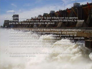 La cuenca imbrífera, vale decir la que tributa con sus aportes hídricos el río Paraná y sus afluentes, suma 970.000 km2, la mayor parte de la misma en territorio de Brasil.  En la Isla Yacyretá y aledaña al Brazo Principal se construyó una Central equipada con 20 hidrogeneradores de una potencia instalada total de 3.200 MW, y un Vertedero provisto de 18 compuertas radiales. En el segundo Brazo del río Paraná, conocido como Aña-Cuá se construyó otro Vertedero dotado de 16 compuertas radiales que, junto con el Vertedero Principal, tienen capacidad para verter hasta 95.000 m3/s. En ambos extremos de la Central operan instalaciones de transferencia de peces. 